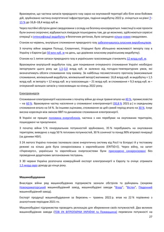 27
Враховуючи, що частина запасів природного газу зараз на окупованій території або біля зони бойових
дій, зруйновано частину енергетичної інфраструктури, падіння видобутку 2022 р. очікується на рівні 7–
15 % до 16,8–18,4 млрд куб м.
Через постійні обстріли деякі свердловини з огляду на безпеку консервуються. Інвестиції в нові проєкти
були значно скорочені, відбувається ліквідація пошкоджень там, де це можливо, здійснюються сервісні
операції з інтенсифікації видобутку в безпечних регіонах, було запущено кілька нових свердловин.
Станом на червень, внутрішнє споживання природного газу забезпечувалось власним виробництвом.
З початку війни завдяки Польщі, Словаччині, Угорщині було збільшено можливості імпорту газу в
Україну з Європи (до 50 млн куб. м на день, що дорівнює власному українському видобутку).
Станом на 1 липня запаси природного газу в українських газосховищах становлять 12 млрд куб. м.
Враховуючи внутрішній видобуток газу, для покривання очікуваного споживання Україні необхідно
імпортувати цього року ще 1,5-3,0 млрд куб. м залежно від погодно-температурних умов, які
визначатимуть обсяги споживання газу взимку. За найбільш песимістичного прогнозу (максимальне
споживання, мінімальний видобуток, мінімальний імпорт) матимемо: 16,8 млрд куб. м видобутку + 1,5
млрд куб. м імпорту + 12 млрд куб. м у газосховищах – 21 млрд куб. м споживання = 9,3 млрд куб. м –
очікуваний залишок запасів у газосховищах на кінець 2022 року.
Електроенергія
Споживання електроенергії населенням з початку війни до кінця травня впало на 40 %, промисловістю
– на 60 %. Враховуючи частку населення у споживанні електроенергії (30,8 % 2021 р.) в середньому
споживання впало на 54 %. За іншими оцінками, споживання за цей самий період впало на 30 %. Існує
висока кореляція між зміною ВВП та динамікою споживання електроенергії.
В Україні не працює половина енергоблоків, частина з них перебуває на окупованих територіях,
пошкоджені чи призупинені.
З початку війни 5 % генерувальних потужностей зруйновано, 35 % перебувають на окупованих
територіях; виведено з ладу 50 % теплових потужностей, 30 % сонячної та понад 90% вітрової генерації
(за даними НБУ).
З 24 лютого Україна планово ізолювала свою енергетичну систему від Росії та Білорусі й у тестовому
режимі на кілька днів була синхронізована з європейською (ENTSO-E). Через війну, на запит
«Укренерго», українська та європейська енергосистеми були прискорено синхронізовані без
проведення додаткових запланованих тестувань.
З 30 червня Україна розпочала комерційний експорт електроенергії в Європу та очікує отримати
1,5 млрд євро доходу до кінця року.
Машинобудування
Внаслідок війни ряд машинобудівних підприємств зазнали обстрілів та руйнувань (зокрема
Новокраматорський машинобудівний завод, машинобудівні заводи "Візар", "Вістек", Південний
машинобудівний завод).
Експорт продукції машинобудування за березень — травень 2022 р. впав на 22 % порівняно з
аналогічним періодом 2021-го.
Машинобудівні підприємства проводять релокацію для збереження своїх потужностей. Два великих
машинобудівних заводи (ТОВ УК ВІТРОПАРКИ УКРАЇНИ та Пожмашина) перевезли потужності на
 