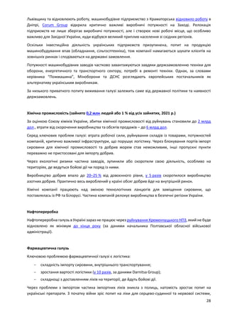 28
Львівщину та відновлюють роботу, машинобудівне підприємство з Краматорська відновило роботу в
Дніпрі, Corum Group відкрила критично важливі виробничі потужності на Заході. Релокація
підприємств не лише зберігає виробничі потужності, але і створює нові робочі місця, що особливо
важливо для Західної України, куди відбувся великий приплив населення зі східних регіонів.
Оскільки інвестиційна діяльність українських підприємств призупинена, попит на продукцію
машинобудування впав (обладнання, сільгосптехніка), тож компанії намагаються шукати клієнтів на
зовнішніх ринках і сподіваються на державні замовлення.
Потужності машинобудівних заводів частково завантажуються завдяки держзамовленню техніки для
оборони, енергетичного та транспортного сектору, потребі в ремонті техніки. Однак, за словами
керівника “Пожмашина”, Міноборони та ДСНС розглядають європейських постачальників як
альтернативу українським виробникам.
За низького приватного попиту виживання галузі залежить саме від державної політики та наявності
держзамовлень.
Хімічна промисловість (зайнято 0,2 млн людей або 1 % від усіх зайнятих, 2021 р.)
За оцінкою Союзу хіміків України, збитки хімічної промисловості від руйнувань становили до 2 млрд
дол., втрати від скорочення виробництва та обсягів продажів – до 6 млрд дол.
Серед ключових проблем галузі: втрата робочої сили, руйнування складів із товарами, потужностей
компаній, критично важливої інфраструктури, що порушує логістику. Через блокування портів імпорт
сировини для хімічної промисловості та добрив морем став неможливим, інші пропускні пункти
переважно не пристосовані для імпорту добрив.
Через екологічні ризики частина заводів, зупинили або скоротили свою діяльність, особливо на
територіях, де ведуться бойові дії чи поряд із ними.
Виробництво добрив впало до 20–25 % від довоєнного рівня, у 5 разів скоротилося виробництво
азотних добрив. Практично весь вироблений у країні обсяг добрив йде на внутрішній ринок.
Хімічні компанії працюють над зміною технологічних ланцюгів для заміщення сировини, що
поставлялась із РФ та Білорусі. Частина компаній релокує виробництва в безпечні регіони України.
Нафтопереробка
Нафтопереробна галузь в Україні зараз не працює через руйнування Кременчуцького НПЗ, який не буде
відновлено як мінімум до кінця року (за даними начальника Полтавської обласної військової
адміністрації).
Фармацевтична галузь
Ключовою проблемою фармацевтичної галузі є логістика:
 складність імпорту сировини, внутрішнього транспортування;
 зростання вартості логістики (у 10 разів, за даними Darnitsa Group);
 складнощі з доставленням ліків на території, де йдуть бойові дії.
Через проблеми з імпортом частина імпортних ліків зникла з полиць, натомість зростає попит на
українські препарати. З початку війни зріс попит на ліки для серцево-судинної та нервової системи,
 
