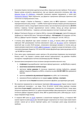 3
Резюме
 Економіка України поступово адаптується до війни, перше дно ми вже пройшли. Після шоку в
березні ділова активність відновлюється, про що свідчать результати опитувань НБУ, EBA,
Advanter Group, СГ «Рейтинг», операційні показники окремих підприємств, а також дані
Платіжного балансу. Варто відзначити, що Держстат призупинив публікацію практично всієї
статистики на період воєнного стану.
 Експорт товарів з України за березень — червень упав на 48 % порівняно з аналогічним
періодом минулого року, імпорт — на 37 %. Темпи падіння імпорту товарів у річному вираженні
сповільнилися з квітня, а якщо брати помісячні зміни, там спостерігається зростання на 28–39 %
(квітень —червень). Експорт відновлюється значно слабше, місяць до місяця зростання
становить 4—11 % (квітень —червень), у річному вираженні експорт товарів далі падає.
 Дефіцит Платіжного балансу за I півріччя 2022 р. становить 8,1 млрд дол. проти 0,3 млрд дол.
профіциту за I півріччя 2021 року. Торговельний дефіцит – 6,8 млрд дол. (0,2 млрд дол. за 6 міс.
2021 р.). Дефіцит торгівлі товарами — 4,2 млрд дол. (2,1 млрд дол. за 6 міс. 2021 р.).
 З початку року офіційний курс гривні знизився на 34 %. З початку війни для боротьби з
інфляцією НБУ дотримувався політики фіксованого курсу, до 20 липня штучно стримуючи
валютний курс на рівні 29,25 грн/дол., витрачаючи міжнародні резерви (з початку року до
червня резерви скоротилися на 26 %, або 8,1 млрд дол.), завдаючи шкоди експортерам, а отже,
і економіці (доходам, бюджету). З 21 липня НБУ знизив офіційний курс гривні до долара на 25 %
- до 36,5686 грн за долар.
 Різка зміна курсу спровокувала шквал критики в бік регулятора (переважно від імпортерів).
Бізнесу, який і так працює в умовах украй високої невизначеності, від держави потрібна
послідовна і передбачувана політика (насамперед від НБУ і Мінфіну).
 Загалом можна виокремити кілька основних трендів економіки воєнного часу:
1. стагфляція (спад виробництва і зростання інфляції одночасно – до 21,5 % р/р у червні);
2. несистемна економічна політика влади;
3. зростання частки держави й стиснення приватного сектору (зайнятість, доходи),
дефіцит зведеного бюджету за 2022 р. очікується на рівні 26–28 % ВВП (без урахування
грантів);
4. критична залежність від зовнішньої підтримки як у війні, так і в економіці;
5. виживання бізнесу відбувається не завдяки держ. політиці, а всупереч;
6. зростання частки тіньової економіки (стиснення офіційної, що характерно для криз).
 Ми втратили підприємства на окупованих територіях (388 підприємств). Однак головні втрати
для української економіки — це люди. Після 24 лютого чистий виїзд українців становив
орієнтовно 6 млн людей (з урахуванням тих, хто повернувся, і вивезених Росією). І якщо зараз
актуальна проблема зайнятості, то, щойно економіка ввійде у фазу відновлення, на ринку праці
почнеться дефіцит трудових ресурсів. Отже, ВВП на довоєнному рівні у 200 млрд дол. на рік і
вище створювати буде нікому.
 У І кварталі ВВП упав на 15,1% порівняно з аналогічним періодом 2021 р., у ІІ кварталі НБУ
оцінює падіння на рівні 39,3 % р/р. Валовий продукт скорочується не тільки через прямі втрати
активів і воєнні дії на частині території країни, але й внаслідок цілого ряду економічних
проблем:
 