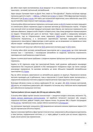 31
До війни через порти експортувалось 75 % продукції. Усі ці потоки довелось перевести на інші види
транспорту – річковий, залізничний, автомобільний.
Зараз працює 3 річкових порти на Дунаї: Рені, Ізмаїл та “Усть-Дунайськ”. Україна поступово нарощує
пропускну здатність портів — з 400 тис. т у березні до 1,5 млн т у червні. У Мінінфраструктури планують
збільшити її до 25 млн т на рік, але навіть цих потужностей недостатньо, вони забезпечать лише 16 %
від вантажообігу через морські порти (153 млн т 2021 р.).
З початку війни обсяги вантажних перевезень залізницею впали на 65,3 % (наявні експортні маршрути
не компенсують обсяги перевезень руди та зернових вантажів до чорноморських портів). В Україні
існує високий попит на експорт продукції залізницею через Європу, але пропускна спроможність між
країнами обмежена. Ширина колій в Україні та Європі різна, тому товар доводиться перевантажувати
на кордоні. Потужностей для цього не вистачає. Через кордон щодоби в середньому проходить
1900 вагонів, тоді як «Укрзалізниця» може перевозити 3422 вагони. Ключова проблема не в
потужностях Укрзалізниці, а в неготовності європейських партнерів нарощувати пропускну
спроможність транспортної інфраструктури в своїх країнах, що не розраховані на перевезення таких
обсягів товарів – необхідні додаткові вагони, гілки колій.
Наразі залізничний транспорт забезпечує 50 % довоєнного експорту руди та 14 % зерна.
З початку війни обсяг експорту автомобільним транспортом зріс у кілька разів, що стало причиною
великих черг — і вантажних, і пасажирських автомобілів на кордонах, пропускна спроможність
прикордонних служб виявилась недостатньою.
Одним зі шляхів розв’язання проблеми є створення окремих пропускних пунктів лише для вантажних
перевезень.
Україна та ЄС підписали угоду про транспортний безвіз, який дозволяє здійснювати міжнародні
перевезення без спеціальних дозволів та без міжнародного посвідчення водія. Це також спрощує
міжнародні перевезення. За оцінками експертів, це може збільшити товарообіг автомобільним
транспортом у 5–7 разів.
Під час війни контроль навантаження на автомобільних дорогах не ведеться. Перевезення великих
вантажів призводить до їх руйнування, тому в перспективі 1–2 років Україна може зіштовхнутись з
порушенням внутрішньої логістики у відносно мирних регіонах через відсутність якісних доріг.
Внаслідок обстрілів станом на липень зруйновано 25 тис. км доріг, або 20 % головних магістралей,
309 мостів, які оперативно ремонтують або створюють на їхньому місці тимчасові мости (переправи)
для забезпечення внутрішньої логістики.
Торгівля (зайнято 3,6 млн людей, або 23% від усіх зайнятих, 2021)
З початку війни сфера торгівлі зазнала значних втрат — знищення складів із запасами, магазинів і ТЦ,
втрата частини українських постачальників, чиї виробничі потужності окуповані або знищені,
порушення логістики, дефіцит товарів, різке падіння попиту. За даними ЗМІ, в Україні постраждало
понад 2,9 тис. торговельних точок, сумарні збитки оцінюються в 1,4 млрд дол.
На окупованих територіях залишилось 350 продовольчих магазинів великих українських мереж (5 %
від усіх торговельних об’єктів в Україні).
Однією з ключових проблем у сфері торгівлі стала логістика: неможливість або ускладнення доставлень
у певні регіони, подорожчання логістики, у т. ч. через дефіцит та високі ціни на пальне, відсутність
водіїв, високі ризики при перевезеннях.
 