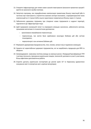 36
13. Створити інфраструктуру для появи нових каналів інвестування (визнання приватних грошей і
крипти як законного засобу платежу).
14. Запустити програму, яка передбачатиме компенсацію приватному бізнесу інвестицій (або їх
частини) при інвестуванні у стратегічно важливі сектори економіки, з відтермінуванням таких
компенсацій на 1–2 роки (тобто кошти гарантовано повертаються бізнесу через 1–2 роки).
15. Забезпечити державну підтримку при створенні нових підприємств в наданні території,
підключенні до інфраструктури тощо.
16. Щоб підтримати внутрішній попит та стримувати міграцію населення, забезпечити житлом,
грошовими виплатами та психологічною допомогою:
 організовано евакуйованих переселенців;
 переселенців, чиє житло було зруйноване внаслідок бойових дій або суттєво
пошкоджено;
 переселенців із зон активних бойових дій.
17. Формувати держрезерв (продовольство, ліки, паливо, запаси газу в підземних сховищах).
18. Закрити всі нерентабельні державні підприємства, які не виробляють продукцію для ВПК та
оборони.
19. Запроваджувати агресивну політику виходу на зовнішні ринки. Ліквідація/трансформація ТПП
і системи посольств, просування українських товарів, технологій, допомога в участі у виставках,
більш ефективна дипломатична робота.
20. Сприяти доступу українських експортерів до ринків країн G7 та Євросоюзу (домагатися
скасування квот та імпортних мит у країнах імпортерах).
 