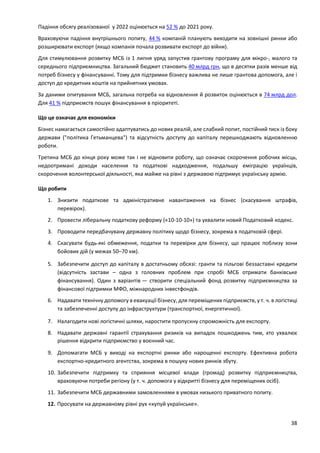38
Падіння обсягу реалізованої у 2022 оцінюється на 52 % до 2021 року.
Враховуючи падіння внутрішнього попиту, 44 % компаній планують виходити на зовнішні ринки або
розширювати експорт (якщо компанія почала розвивати експорт до війни).
Для стимулювання розвитку МСБ із 1 липня уряд запустив грантову програму для мікро-, малого та
середнього підприємництва. Загальний бюджет становить 40 млрд грн, що в десятки разів менше від
потреб бізнесу у фінансуванні. Тому для підтримки бізнесу важлива не лише грантова допомога, але і
доступ до кредитних коштів на прийнятних умовах.
За даними опитування МСБ, загальна потреба на відновлення й розвиток оцінюється в 74 млрд дол.
Для 41 % підприємств пошук фінансування в пріоритеті.
Що це означає для економіки
Бізнес намагається самостійно адаптуватись до нових реалій, але слабкий попит, постійний тиск із боку
держави ("політика Гетьманцева") та відсутність доступу до капіталу перешкоджають відновленню
роботи.
Третина МСБ до кінця року може так і не відновити роботу, що означає скорочення робочих місць,
недоотримані доходи населення та податкові надходження, подальшу еміграцію українців,
скорочення волонтерської діяльності, яка майже на рівні з державою підтримує українську армію.
Що робити
1. Знизити податкове та адміністративне навантаження на бізнес (скасування штрафів,
перевірок).
2. Провести ліберальну податкову реформу («10-10-10») та ухвалити новий Податковий кодекс.
3. Проводити передбачувану державну політику щодо бізнесу, зокрема в податковій сфері.
4. Скасувати будь-які обмеження, податки та перевірки для бізнесу, що працює поблизу зони
бойових дій (у межах 50–70 км).
5. Забезпечити доступ до капіталу в достатньому обсязі: гранти та пільгові беззаставні кредити
(відсутність застави – одна з головних проблем при спробі МСБ отримати банківське
фінансування). Один з варіантів — створити спеціальний фонд розвитку підприємництва за
фінансової підтримки МФО, міжнародних інвестфондів.
6. Надавати технічну допомогу в евакуації бізнесу, для переміщених підприємств, у т. ч. в логістиці
та забезпеченні доступу до інфраструктури (транспортної, енергетичної).
7. Налагодити нові логістичні шляхи, наростити пропускну спроможність для експорту.
8. Надавати державні гарантії страхування ризиків на випадок пошкоджень тим, хто ухвалює
рішення відкрити підприємство у воєнний час.
9. Допомагати МСБ у виході на експортні ринки або нарощенні експорту. Ефективна робота
експортно-кредитного агентства, зокрема в пошуку нових ринків збуту.
10. Забезпечити підтримку та сприяння місцевої влади (громад) розвитку підприємництва,
враховуючи потреби регіону (у т. ч. допомога у відкритті бізнесу для переміщених осіб).
11. Забезпечити МСБ державними замовленнями в умовах низького приватного попиту.
12. Просувати на державному рівні рух «купуй українське».
 