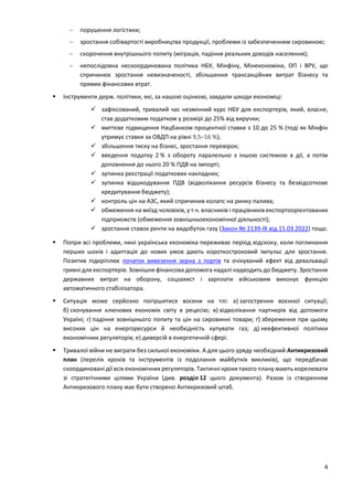 4
 порушення логістики;
 зростання собівартості виробництва продукції, проблеми із забезпеченням сировиною;
 скорочення внутрішнього попиту (міграція, падіння реальних доходів населення);
 непослідовна нескоординована політика НБУ, Мінфіну, Мінекономіки, ОП і ВРУ, що
спричинює зростання невизначеності, збільшення трансакційних витрат бізнесу та
прямих фінансових втрат.
 Інструменти держ. політики, які, за нашою оцінкою, завдали шкоди економіці:
 зафіксований, тривалий час незмінний курс НБУ для експортерів, який, власне,
став додатковим податком у розмірі до 25% від виручки;
 миттєве підвищення Нацбанком процентної ставки з 10 до 25 % (тоді як Мінфін
утримує ставки за ОВДП на рівні 9,5–16 %);
 збільшення тиску на бізнес, зростання перевірок;
 введення податку 2 % з обороту паралельно з іншою системою в дії, а потім
доповнення до нього 20 % ПДВ на імпорті;
 зупинка реєстрації податкових накладних;
 зупинка відшкодування ПДВ (відволікання ресурсів бізнесу та безвідсоткове
кредитування бюджету);
 контроль цін на АЗС, який спричинив колапс на ринку палива;
 обмеження на виїзд чоловіків, у т.ч. власників і працівників експортоорієнтованих
підприємств (обмеження зовнішньоекономічної діяльності);
 зростання ставок ренти на видобуток газу (Закон № 2139-IX від 15.03.2022) тощо.
 Попри всі проблеми, нині українська економіка переживає період відскоку, коли поглинання
перших шоків і адаптація до нових умов дають короткостроковий імпульс для зростання.
Позитив підкріплює початок вивезення зерна з портів та очікуваний ефект від девальвації
гривні для експортерів. Зовнішня фінансова допомога надалі надходить до бюджету. Зростання
державних витрат на оборону, соцзахист і зарплати військовим виконує функцію
автоматичного стабілізатора.
 Ситуація може серйозно погіршитися восени на тлі: а) загострення воєнної ситуації;
б) скочування ключових економік світу в рецесію; в) відволікання партнерів від допомоги
Україні; г) падіння зовнішнього попиту та цін на сировинні товари; ґ) збереження при цьому
високих цін на енергоресурси й необхідність купувати газ; д) неефективної політики
економічних регуляторів; е) диверсій в енергетичній сфері.
 Тривалої війни не виграти без сильної економіки. А для цього уряду необхідний Антикризовий
план (перелік кроків та інструментів із подолання майбутніх викликів), що передбачає
скоординовані дії всіх економічних регуляторів. Тактичні кроки такого плану мають корелювати
зі стратегічними цілями України (див. розділ 12 цього документа). Разом із створенням
Антикризового плану має бути створено Антикризовий штаб.
 