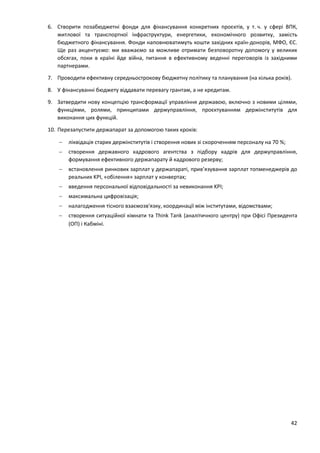 42
6. Створити позабюджетні фонди для фінансування конкретних проєктів, у т. ч. у сфері ВПК,
житлової та транспортної інфраструктури, енергетики, економічного розвитку, замість
бюджетного фінансування. Фонди наповнюватимуть кошти західних країн-донорів, МФО, ЄС.
Ще раз акцентуємо: ми вважаємо за можливе отримати безповоротну допомогу у великих
обсягах, поки в країні йде війна, питання в ефективному веденні переговорів із західними
партнерами.
7. Проводити ефективну середньострокову бюджетну політику та планування (на кілька років).
8. У фінансуванні бюджету віддавати перевагу грантам, а не кредитам.
9. Затвердити нову концепцію трансформації управління державою, включно з новими цілями,
функціями, ролями, принципами держуправління, проєктуванням держінститутів для
виконання цих функцій.
10. Перезапустити держапарат за допомогою таких кроків:
 ліквідація старих держінститутів і створення нових зі скороченням персоналу на 70 %;
 створення державного кадрового агентства з підбору кадрів для держуправління,
формування ефективного держапарату й кадрового резерву;
 встановлення ринкових зарплат у держапараті, прив’язування зарплат топменеджерів до
реальних KPI, «обілення» зарплат у конвертах;
 введення персональної відповідальності за невиконання KPI;
 максимальна цифровізація;
 налагодження тісного взаємозв'язку, координації між інститутами, відомствами;
 створення ситуаційної кімнати та Think Tank (аналітичного центру) при Офісі Президента
(ОП) і Кабміні.
 