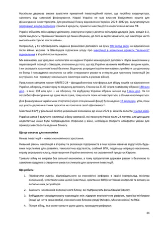 44
Наскільки держава зможе замістити приватний інвестиційний попит, що постійно скорочується,
залежить від наявності фінансування. Наразі Україна не має власних бюджетних коштів для
фінансування інвестпроєктів. Для реалізації Плану відновлення України 2023–2032 рр. залучатимуться
переважно кошти партнерів (гранти й кредити, приватні інвестиції) та конфісковані активи РФ.
Україні обіцяють міжнародну допомогу, озвучуючи суми у десятки мільярдів доларів (див. розділ 11),
проте ми досить стримано ставимося до таких обіцянок, до того ж варто зазначити, що інвестори часто
мислять категорією «після війни».
Наприклад, у ЄС обговорюють надання фінансової допомоги на суму 500 млрд євро на відновлення
після війни. Україна та Швейцарія підписали угоду про інвестиції в кліматичні проєкти "зеленого"
відновлення в Україні після перемоги.
Ми вважаємо, що уряд має наполягати на наданні Україні міжнародної допомоги і бути вимогливим у
переговорній позиції із Заходом, апелюючи до того, що від України залежить майбутнє західних країн,
і ми сьогодні є гарантом їхньої безпеки. Водночас усередині країни ми маємо сприймати цю допомогу
як бонус і покладатися виключно на себе: створювати умови та стимули для припливу інвестицій (як
внутрішніх, так і приходу зовнішнього інвестора навіть в умовах війни).
Уряд також запустив проєкт UNITED 24 – фандрайзингова платформа для збору коштів на відновлення
України, оборону, гуманітарну та медичну допомогу. Станом на 21.07 через платформу зібрано 148 млн
дол., з яких 138 млн дол. – на оборону. На відбудову України зібрали менше від 1 млн дол. На тлі
потреби у фінансування це дуже мала сума, тому кошти поки не інвестуються, а тільки накопичуються.
Для фінансування українських стартапів (через спеціальний фонд) було надано 10 млрд грн, утім, поки
що участь держави в таких проєктах не показала своєї ефективності.
Інвестиції ЄБРР у реальний сектор української економіки до кінця 2022 р. можуть скласти 1 млрд євро.
Україна могла б залучити інвестиції з боку компаній, які покинули Росію після 24 лютого, але для цього
недостатньо лише бути постраждалою стороною у війні, необхідно створити комфортні умови для
приходу інвестора та ведення бізнесу.
Що це означає для економіки
Немає інвестицій – немає економічного зростання.
Низький рівень інвестицій в Україну та релокація підприємств в інші країни означає відсутність будь-
яких перспектив для розвитку, технологічну відсталість, слабкий ВПК, подальшу міграцію населення,
втрату середнього класу, перетворення України виключно на сировинний придаток Європи.
Тривалу війну не виграти без сильної економіки, а тому пріоритетом держави разом із безпекою та
захистом кордонів є створення умов та стимулів для залучення інвестицій.
Що робити
1. Призначити лідера, відповідального за економічні реформи в країні (наприклад, міністра
економіки), з поставленням цілей (інвестиції, зростання ВВП) системою контролю та впливу на
економічних регуляторів
2. Замінити чиновників економічного блоку, які підтримують фіскалізацію бізнесу.
3. Вибудувати скоординовану взаємодію між лідером економічних реформ, прем'єр-міністром
(якщо це не та сама особа), економічним блоком уряду (Мінфін, Мінекономіки) та НБУ.
4. Попри війну, яка може тривати дуже довго, проводити реформи:
 