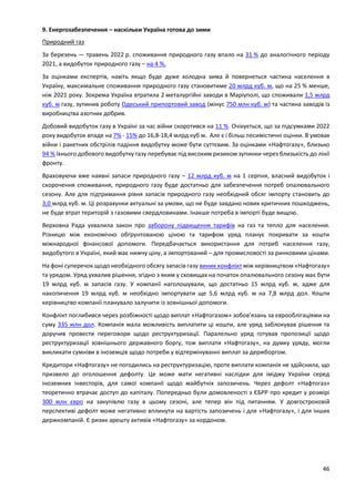46
9. Енергозабезпечення – наскільки Україна готова до зими
Природний газ
За березень — травень 2022 р. споживання природного газу впало на 31 % до аналогічного періоду
2021, а видобуток природного газу – на 4 %.
За оцінками експертів, навіть якщо буде дуже холодна зима й повернеться частина населення в
Україну, максимальне споживання природного газу становитиме 20 млрд куб. м, що на 25 % менше,
ніж 2021 року. Зокрема Україна втратила 2 металургійні заводи в Маріуполі, що споживали 1,5 млрд
куб. м газу, зупинив роботу Одеський припортовий завод (мінус 750 млн куб. м) та частина заводів із
виробництва азотних добрив.
Добовий видобуток газу в Україні за час війни скоротився на 11 %. Очікується, що за підсумками 2022
року видобуток впаде на 7% - 15% до 16,8-18,4 млрд куб м. Але є і більш песимістичні оцінки. В умовах
війни і ракетних обстрілів падіння видобутку може бути суттєвим. За оцінками «Нафтогазу», близько
94 % їхнього добового видобутку газу перебуває під високим ризиком зупинки через близькість до лінії
фронту.
Враховуючи вже наявні запаси природного газу – 12 млрд куб. м на 1 серпня, власний видобуток і
скорочення споживання, природного газу буде достатньо для забезпечення потреб опалювального
сезону. Але для підтримання рівня запасів природного газу необхідний обсяг імпорту становить до
3,0 млрд куб. м. Ці розрахунки актуальні за умови, що не буде завдано нових критичних пошкоджень,
не буде втрат територій з газовими свердловинами. Інакше потреба в імпорті буде вищою.
Верховна Рада ухвалила закон про заборону підвищення тарифів на газ та тепло для населення.
Різницю між економічно обґрунтованою ціною та тарифом уряд планує покривати за кошти
міжнародної фінансової допомоги. Передбачається використання для потреб населення газу,
видобутого в Україні, який має нижчу ціну, а імпортований – для промисловості за ринковими цінами.
На фоні суперечок щодо необхідного обсягу запасів газу виник конфлікт між керівництвом «Нафтогазу»
та урядом. Уряд ухвалив рішення, згідно з яким у сховищах на початок опалювального сезону має бути
19 млрд куб. м запасів газу. У компанії наголошували, що достатньо 15 млрд куб. м, адже для
накопичення 19 млрд куб. м необхідно імпортувати ще 5,6 млрд куб. м на 7,8 млрд дол. Кошти
керівництво компанії планувало залучити із зовнішньої допомоги.
Конфлікт поглибився через розбіжності щодо виплат «Нафтогазом» зобов’язань за єврооблігаціями на
суму 335 млн дол. Компанія мала можливість виплатити ці кошти, але уряд заблокував рішення та
доручив провести переговори щодо реструктуризації. Паралельно уряд готував пропозиції щодо
реструктуризації зовнішнього державного боргу, тож виплати «Нафтогазу», на думку уряду, могли
викликати сумніви в іноземців щодо потреби у відтермінуванні виплат за держборгом.
Кредитори «Нафтогазу» не погодились на реструктуризацію, проте виплати компанія не здійснила, що
призвело до оголошення дефолту. Це може мати негативні наслідки для іміджу України серед
іноземних інвесторів, для самої компанії щодо майбутніх запозичень. Через дефолт «Нафтогаз»
теоретично втрачає доступ до капіталу. Попередньо були домовленості з ЄБРР про кредит у розмірі
300 млн євро на закупівлю газу в цьому сезоні, але тепер він під питанням. У довгостроковій
перспективі дефолт може негативно вплинути на вартість запозичень і для «Нафтогазу», і для інших
держкомпаній. Є ризик арешту активів «Нафтогазу» за кордоном.
 
