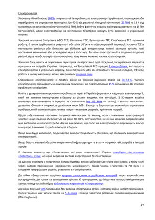 47
Електроенергія
З початку війни близько 10 ГВт потужностей із виробництва електроенергії зруйновані, пошкоджені або
перебувають на окупованих територіях. Це 40 % від реальної ліквідної потужності (25 ГВт) та 18 % від
максимально встановленої потужності (56 ГВт). Тобто фактично Україна може розраховувати на 15 ГВт
потужностей, адже електростанції на окупованих територіях можуть бути вимкнені з української
мережі.
Зокрема окуповані Запорізька АЕС і ТЕС, Каховська ГЕС, Вуглегірська ТЕС, Слов'янська ТЕС зупинили
роботу. Є також зруйновані в результаті обстрілів об’єкти на підконтрольній території. Частина ТЕС в
окупованих регіонах або близьких до бойових дій використовує наявні залишки вугілля, нові
постачання неможливі або ускладнені через логістику. Загалом електростанції в південно-східному
регіоні зараз не обслуговуються повноцінно, тому ми не можемо на них розраховувати.
З іншого боку, навіть на окупованих територіях електростанції досі під’єднані до української мережі та
працюють на потреби України. Наприклад, на Запорізькій АЕС працює 3 енергоблоки, які подають
електроенергію в українську мережу. Хоча під’єднати АЕС до «Росатому» технічно складно, РФ веде
роботи в цьому напрямку і може завершити їх до кінця року.
Споживання електроенергії з початку війни за різними оцінками впало на 30–54 %. Частину
електроенергії споживають на окупованих територіях, де платять близько 15 % споживачів. Це створює
проблеми з ліквідністю.
Навіть з урахуванням скорочення виробництва зараз в Україні сформувався надлишок електроенергії,
який ми можемо експортувати в Європу за цінами вищими, ніж внутрішні. З 30 червня Україна
експортує електроенергію в Румунію та Словаччину (по 125 МВт на країну). Технічна можливість
дозволяє збільшити потужність до кількох тисяч МВт. Експорт у Європу – це можливість отримувати
прибуток, який можна використати на покриття касових розривів, критичних потреб.
Щодо забезпечення власними потужностями восени та взимку, коли споживання електроенергії
зростає, якщо падіння збережеться на рівні 30–50 %, потужностей, на які ми можемо розраховувати
має вистачити на власні потреби. Але не виключено, що попит на електроенергію перевищить власну
генерацію, і виникне потреба в імпорті з Європи.
Якщо зима буде холодною, люди масово використовуватимуть обігрівачі, що збільшить використання
електроенергії.
Якщо будуть масивні обстріли енергетичної інфраструктури та втрати потужностей, потреба в імпорті
зросте.
Є підстави вважати, що «Енергоатом» всі роки незалежності України перебуває під впливом
«Росатому», і тоді це вкрай серйозна загроза енергетичній безпеці України.
За даними експерта з енергетики Віктора Куртєва, вплив здійснюється через різні схеми, у тому числі
через кадрові призначення (керівництво, менеджмент). Таким чином, «Росатом» та РФ були і є
кінцевим бенефіціаром рішень, ухвалених в «Енергоатомі».
До війни «Енергоатом» щорічно купував запчастини в російських компаній через європейських
посередників, до того ж за завищеними цінами. Є припущення, що ініціатива імпортозаміщення цих
запчастин під час війни була заблокована керівником «Енергоатому».
До війни близько 50% палива для АЕС Україна імпортувала з Росії. З початку війни імпорт припинився.
Наразі Україна має запаси твелів на 5–6 років і планує замістити російське паливо американським
(Westinghouse).
 