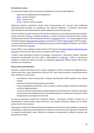 48
Автомобільне паливо
З початку війни Україна втратила практично всі джерела постачання нафтопродуктів:
- 20 % власного виробництва (НПЗ зруйновані)
- 40 % — імпорт із Білорусі
- 30 % — імпорт із Росії
- 5–7 % — імпорт із Литви та морем.
Компаніям довелось оперативно шукати нових постачальників, але, оскільки товар виробників
законтрактований наперед, це потребувало часу. Виникли проблеми з логістикою, організацією
транспортування таких великих обсягів палива, дефіцитом транспорту для цього.
Станом на липень ситуація на ринку палива значно покращилась, хоча в східних регіонах досі є дефіцит.
Імпорт палива зріс із 60 тис. т у березні до 600 тис. т у червні, поступово скасовуються ліміти на обсяг
заправки однієї машини, АЗС вже формують запаси на 7–8 днів (до війни — 15–16 днів). Дедалі більше
компаній укладають довгострокові контракти, що дозволить створити запас палива на АЗС на 2 тижні –
за словами міністра економіки, цього буде достатньо для уникнення дефіциту. Очікується, що ситуація
повністю стабілізується до осені.
У травні 2022 р. під час дефіциту палива в Україні в ОП заявили про наміри створити стратегічний запас
пального на кілька місяців. Проте даних, чи створено такий запас, немає.
У проєкті Плану відновлення України від Нацради з відновлення є пропозиція створити страховий
захищений від військових дій запас нафти і нафтопродуктів на 30+ днів. З 2026 р. пропонується
нарощення стратегічних запасів до рівня, що відповідає вимогам ЄС (90 днів імпорту або 61 день
внутрішнього споживання).
Що це означає для економіки
Ситуацію в енергетичній сфері досить складно передбачити. Об’єкти енергетичної інфраструктури з
початку війни були серед пріоритетних цілей для РФ. Тому попри достатність енергозабезпечення
зараз, зберігаються такі ризики:
 пошкодження, втрати потужностей з генерації електроенергії та/або видобутку газу, газових
сховищ;
 вимкнення електростанцій від української мережі;
 інших непередбачуваних обставин, таких як теракти, саботаж, диверсії, кібератаки (спрямовані
на об’єкти інфраструктури);
 і навіть не пов’язані з війною ризики аварійних відключень електроенергії, виходу з ладу мереж
та техногенних катастроф (як результат поглиблення фізичної та моральної зношеності активів
генерувальних та розподільчих компаній)
Це веде до зростання енергетичної залежності України – збільшення потреби в імпорті газу та
електроенергії, створює ризики втрати суб’єктності, яку Україна намагається здобути під час війни,
ризики енергетичного колапсу.
Гарантування енергетичної безпеки вимагає від держави інвестицій вже зараз (зокрема у нарощення
газовидобутку, підвищення енергозбереження, перехід на електроопалення, нарощення потужностей
із генерації електроенергії тощо). Зростання споживання енергоресурсів особливо актуальне для
відновлення ссловості.
 
