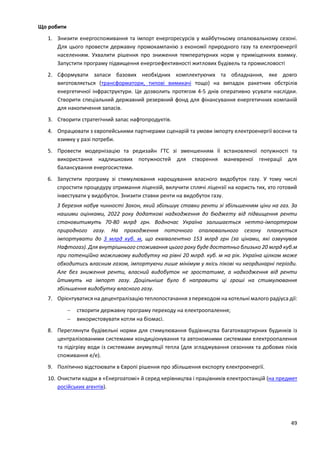 49
Що робити
1. Знизити енергоспоживання та імпорт енергоресурсів у майбутньому опалювальному сезоні.
Для цього провести державну промокампанію з економії природного газу та електроенергії
населенням. Ухвалити рішення про зниження температурних норм у приміщеннях взимку.
Запустити програму підвищення енергоефективності житлових будівель та промисловості
2. Сформувати запаси базових необхідних комплектуючих та обладнання, яке довго
виготовляється (трансформатори, типові вимикачі тощо) на випадок ракетних обстрілів
енергетичної інфраструктури. Це дозволить протягом 4-5 днів оперативно усувати наслідки.
Створити спеціальний державний резервний фонд для фінансування енергетичних компаній
для накопичення запасів.
3. Створити стратегічний запас нафтопродуктів.
4. Опрацювати з європейськими партнерами сценарій та умови імпорту електроенергії восени та
взимку у разі потреби.
5. Провести модернізацію та редизайн ГТС зі зменшенням її встановленої потужності та
використання надлишкових потужностей для створення маневреної генерації для
балансування енергосистеми.
6. Запустити програму зі стимулювання нарощування власного видобуток газу. У тому числі
спростити процедуру отримання ліцензій, вилучити сплячі ліцензії на користь тих, хто готовий
інвестувати у видобуток. Знизити ставки ренти на видобуток газу.
З березня набув чинності Закон, який збільшує ставки ренти зі збільшенням ціни на газ. За
нашими оцінками, 2022 року додаткові надходження до бюджету від підвищення ренти
становитимуть 70-80 млрд грн. Водночас Україна залишається нетто-імпортером
природного газу. На проходження поточного опалювального сезону планується
імпортувати до 3 млрд куб. м, що еквівалентно 153 млрд грн (за цінами, які озвучував
Нафтогаз). Для внутрішнього споживання цього року буде достатньо близько 20 млрд куб.м
при потенційно можливому видобутку на рівні 20 млрд. куб. м на рік. Україна цілком може
обходитись власним газом, імпортуючи лише мінімум у якісь пікові чи неординарні періоди.
Але без зниження ренти, власний видобуток не зростатиме, а надходження від ренти
йтимуть на імпорт газу. Доцільніше було б направити ці гроші на стимулювання
збільшення видобутку власного газу.
7. Орієнтуватися на децентралізацію теплопостачання з переходом на котельні малого радіуса дії:
 створити державну програму переходу на електроопалення;
 використовувати котли на біомасі.
8. Переглянути будівельні норми для стимулювання будівництва багатоквартирних будинків із
централізованими системами кондиціонування та автономними системами електроопалення
та підігріву води із системами акумуляції тепла (для згладжування сезонних та добових піків
споживання е/е).
9. Політично відстоювати в Європі рішення про збільшення експорту електроенергії.
10. Очистити кадри в «Енергоатомі» й серед керівництва і працівників електростанцій (на предмет
російських агентів).
 