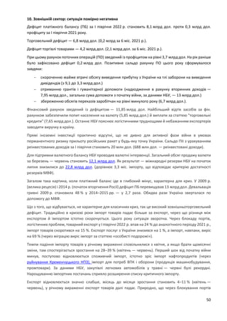 50
10. Зовнішній сектор: ситуація помірно негативна
Дефіцит платіжного балансу (ПБ) за I півріччя 2022 р. становить 8,1 млрд дол. проти 0,3 млрд дол.
профіциту за I півріччя 2021 року.
Торговельний дефіцит — 6,8 млрд дол. (0,2 млрд за 6 міс. 2021 р.).
Дефіцит торгівлі товарами — 4,2 млрд дол. (2,1 млрд дол. за 6 міс. 2021 р.).
При цьому рахунок поточних операцій (ПО) зведений із профіцитом на рівні 3,7 млрд дол. На рік раніше
було зафіксовано дефіцит 0,2 млрд дол. Позитивне сальдо рахунку ПО цього року сформувалося
завдяки:
 скороченню майже втричі обсягу виведення прибутку з України на тлі заборони на виведення
дивідендів (з 9,1 до 3,3 млрд дол.)
 отриманню грантів і гуманітарної допомоги (надходження в рахунку вторинних доходів —
7,95 млрд дол., загальна сума допомоги з початку війни, за даними НБУ, — 13 млрд дол.)
 збереженню обсягів переказів заробітчан на рівні минулого року (6,7 млрд дол.).
Фінансовий рахунок зведений із дефіцитом — 11,85 млрд дол. Найбільший відтік засобів за фін.
рахунком забезпечили попит населення на валюту (5,85 млрд дол.) й виплати за статтею "торговельні
кредити" (7,65 млрд дол.). Останнє НБУ пояснює логістичними труднощами й небажанням експортерів
заводити виручку в країну.
Прямі іноземні інвестиції практично відсутні, що не дивно для активної фази війни в умовах
перманентного ризику прильоту російських ракет у будь-яку точку України. Сальдо ПІІ з урахуванням
реінвестованих доходів за I півріччя становить 20 млн дол. (688 млн дол. — реінвестовані доходи).
Для підтримки валютного балансу НБУ проводив валютні інтервенції. Загальний обсяг продажу валюти
за березень — червень становить 12,1 млрд дол. Як результат — міжнародні резерви НБУ на початок
липня знизилися до 22,8 млрд дол. (дорівнює 3,3 міс. імпорту, що відповідає критерію достатності
резервів МВФ).
Загалом така картина, коли платіжний баланс іде в глибокий мінус, характерна для криз. У 2009 р.
(велика рецесія) і 2014 р. (початок вторгнення Росії) дефіцит ПБ перевищував 13 млрд дол. Девальвація
гривні 2009 р. становила 48 % у 2014–2015 рр. — у 2,7 раза. Обидва рази Україна зверталася по
допомогу до МВФ.
Що з того, що відбувається, не характерне для класичних криз, так це високий зовнішньоторговельний
дефіцит. Традиційно в кризові роки імпорт товарів падає більше за експорт, через що різниця між
експортом й імпортом істотно скорочується. Цього року ситуація зворотна. Через блокаду портів,
логістичних проблем, товарний експорт у I півріччі 2022 р. впав на 24 % до аналогічного періоду 2021 р.,
імпорт товарів скоротився на 15 %. Експорт послуг з України знизився на 1 %, а імпорт, навпаки, виріс
на 69 % (через міграцію виріс імпорт за статтею «особисті подорожі»).
Темпи падіння імпорту товарів у річному вираженні сповільнилися з квітня, а якщо брати щомісячні
зміни, там спостерігається зростання на 28–39 % (квітень — червень). Перший шок від початку війни
минув, поступово відновлюється споживчий імпорт, істотно зріс імпорт нафтопродуктів (через
руйнування Кременчуцького НПЗ), імпорт для потреб ВПК і оборони (продукція машинобудування,
промтовари). За даними НБУ, закупівлі легкових автомобілів у травні — червні булі рекордні.
Нарощуванню імпортних постачань сприяло розширення списку критичного імпорту.
Експорт відновлюється значно слабше, місяць до місяця зростання становить 4–11 % (квітень —
червень), у річному вираженні експорт товарів далі падає. Природно, що через блокування портів
 