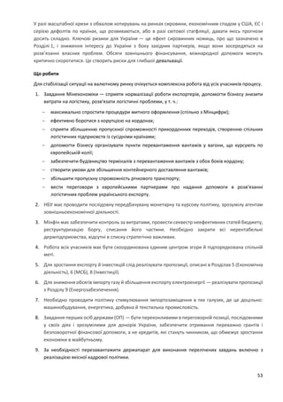 53
У разі масштабної кризи з обвалом котирувань на ринках сировини, економічним спадом у США, ЄС і
серією дефолтів по країнах, що розвиваються, або в разі світової стагфляції, давати якісь прогнози
досить складно. Ключові ризики для України — це ефект сировинних ножиць, про що зазначено в
Розділі 1, і зниження інтересу до України з боку західних партнерів, якщо вони зосередяться на
розв’язанні власних проблем. Обсяги зовнішнього фінансування, міжнародної допомоги можуть
критично скоротитися. Це створить риски для глибшої девальвації.
Що робити
Для стабілізації ситуації на валютному ринку очікується комплексна робота від усіх учасників процесу.
1. Завдання Мінекономіки — сприяти нормалізації роботи експортерів, допомогти бізнесу знизити
витрати на логістику, розв'язати логістичні проблеми, у т. ч.:
 максимально спростити процедури митного оформлення (спільно з Мінцифри);
 ефективно боротися з корупцією на кордонах;
 сприяти збільшенню пропускної спроможності прикордонних переходів, створенню спільних
логістичних підприємств із сусідніми країнами;
 допомогти бізнесу організувати пункти перевантаження вантажів у вагони, що курсують по
європейській колії;
 забезпечити будівництво терміналів з перевантаження вантажів з обох боків кордону;
 створити умови для збільшення контейнерного доставляння вантажів;
 збільшити пропускну спроможність річкового транспорту;
 вести переговори з європейськими партнерами про надання допомоги в розв'язанні
логістичних проблем українського експорту.
2. НБУ має проводити послідовну передбачувану монетарну та курсову політику, зрозумілу агентам
зовнішньоекономічної діяльності.
3. Мінфін має забезпечити контроль за витратами, провести секвестр неефективних статей бюджету,
реструктуризацію боргу, списання його частини. Необхідно закрити всі нерентабельні
держпідприємства, відсутні в списку стратегічно важливих.
4. Робота всіх учасників має бути скоординована єдиним центром згори й підпорядкована спільній
меті.
5. Для зростання експорту й інвестицій слід реалізувати пропозиції, описані в Розділах 5 (Економічна
діяльність), 6 (МСБ), 8 (Інвестиції).
6. Для зниження обсягів імпорту газу й збільшення експорту електроенергії — реалізувати пропозиції
з Розділу 9 (Енергозабезпечення).
7. Необхідно проводити політику стимулювання імпортозаміщення в тих галузях, де це доцільно:
машинобудування, енергетика, добувна й текстильна промисловість.
8. Завдання перших осіб держави (ОП) — бути переконливими в переговорній позиції, послідовними
у своїх діях і зрозумілими для донорів України, забезпечити отримання переважно грантів і
безповоротної фінансової допомоги, а не кредитів, які стануть чинником, що обмежує зростання
економіки в майбутньому.
9. За необхідності перезавантажити держапарат для виконання перелічених завдань включно з
реалізацією якісної кадрової політики.
 