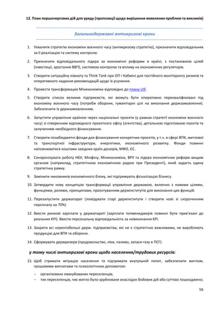 56
12. План першочергових дій для уряду (пропозиції щодо вирішення виявлених проблем та викликів)
Загальнодержавні антикризові кроки
1. Ухвалити стратегію економіки воєнного часу (антикризову стратегію), призначити відповідальних
за її реалізацію та систему контролю.
2. Призначити відповідального лідера за економічні реформи в країні, з постановкою цілей
(інвестиції, зростання ВВП), системою контролю та впливу на економічних регуляторів.
3. Створити ситуаційну кімнату та Think Tank при ОП і Кабміні для постійного моніторингу ризиків та
оперативного надання рекомендацій щодо їх усунення.
4. Провести трансформацію Мінекономіки відповідно до плану UIF.
5. Створити список великих підприємств, які можуть бути оперативно перекваліфіковані під
економіку воєнного часу (потреби оборони, гуманітарні цілі на виконання держзамовлення).
Забезпечити їх держзамовленням.
6. Запустити управління країною через національні проєкти (у рамках стратегії економіки воєнного
часу) зі створенням відповідного проєктного офісу (агентства), детальною підготовкою поєктів та
залученням необхідного фінансування.
7. Створити позабюджетні фонди для фінансування конкретних проєктів, у т.ч. в сфері ВПК, житлової
та транспортної інфраструктури, енергетики, економічного розвитку. Фонди повинні
наповнюватися коштами західних країн-донорів, МФО, ЄС.
8. Синхронізувати роботу НБУ, Мінфіну, Мінекономіки, ВРУ та лідера економічних реформ вищим
органом (наприклад, стратегічною економічною радою при Президенті), який задасть єдину
стратегічну рамку.
9. Замінити чиновників економічного блоку, які підтримують фіскалізацію бізнесу.
10. Затвердити нову концепцію трансформації управління державою, включно з новими цілями,
функціями, ролями, принципами, проєктуванням держінститутів для виконання цих функцій.
11. Перезапустити держапарат (ліквідувати старі держінститути і створити нові зі скороченням
персоналу на 70%)
12. Ввести ринкові зарплати у держапараті (зарплати топменеджерів повинні бути прив'язані до
реальних KPI). Ввести персональну відповідальність за невиконання KPI.
13. Закрити всі нерентабельні держ. підприємства, які не є стратегічно важливими, не виробляють
продукцію для ВПК та оборони.
14. Сформувати держрезерв (продовольство, ліки, паливо, запаси газу в ПСГ).
у тому числі антикризові кроки щодо населення/трудових ресурсів:
15. Щоб стримати міграцію населення та підтримати внутрішній попит, забезпечити житлом,
грошовими виплатами та психологічною допомогою:
 організовано евакуйованих переселенців;
 тих переселенців, чиє житло було зруйноване внаслідок бойових дій або суттєво пошкоджено;
 