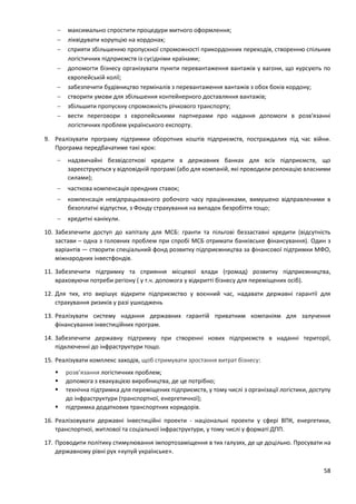 58
 максимально спростити процедури митного оформлення;
 ліквідувати корупцію на кордонах;
 сприяти збільшенню пропускної спроможності прикордонних переходів, створенню спільних
логістичних підприємств із сусідніми країнами;
 допомогти бізнесу організувати пункти перевантаження вантажів у вагони, що курсують по
європейській колії;
 забезпечити будівництво терміналів з перевантаження вантажів з обох боків кордону;
 створити умови для збільшення контейнерного доставляння вантажів;
 збільшити пропускну спроможність річкового транспорту;
 вести переговори з європейськими партнерами про надання допомоги в розв'язанні
логістичних проблем українського експорту.
9. Реалізувати програму підтримки оборотних коштів підприємств, постраждалих під час війни.
Програма передбачатиме такі крок:
 надзвичайні безвідсоткові кредити в державних банках для всіх підприємств, що
зареєструються у відповідній програмі (або для компаній, які проводили релокацію власними
силами);
 часткова компенсація орендних ставок;
 компенсація невідпрацьованого робочого часу працівниками, вимушено відправленими в
безоплатні відпустки, з Фонду страхування на випадок безробіття тощо;
 кредитні канікули.
10. Забезпечити доступ до капіталу для МСБ: гранти та пільгові беззаставні кредити (відсутність
застави – одна з головних проблем при спробі МСБ отримати банківське фінансування). Один з
варіантів — створити спеціальний фонд розвитку підприємництва за фінансової підтримки МФО,
міжнародних інвестфондів.
11. Забезпечити підтримку та сприяння місцевої влади (громад) розвитку підприємництва,
враховуючи потреби регіону ( у т.ч. допомога у відкритті бізнесу для переміщених осіб).
12. Для тих, хто вирішує відкрити підприємство у воєнний час, надавати державні гарантії для
страхування ризиків у разі ушкоджень
13. Реалізувати систему надання державних гарантій приватним компаніям для залучення
фінансування інвестиційних програм.
14. Забезпечити державну підтримку при створенні нових підприємств в наданні території,
підключенні до інфраструктури тощо.
15. Реалізувати комплекс заходів, щоб стримувати зростання витрат бізнесу:
 розв’язання логістичних проблем;
 допомога з евакуацією виробництва, де це потрібно;
 технічна підтримка для переміщених підприємств, у тому числі з організації логістики, доступу
до інфраструктури (транспортної, енергетичної);
 підтримка додаткових транспортних коридорів.
16. Реалізовувати державні інвестиційні проекти - національні проекти у сфері ВПК, енергетики,
транспортної, житлової та соціальної інфраструктури, у тому числі у форматі ДПП.
17. Проводити політику стимулювання імпортозаміщення в тих галузях, де це доцільно. Просувати на
державному рівні рух «купуй українське».
 