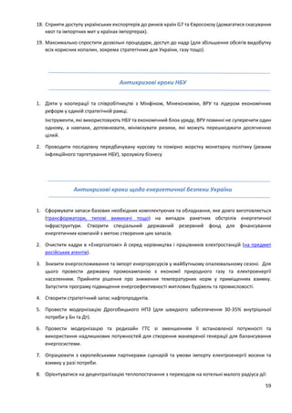 59
18. Сприяти доступу українських експортерів до ринків країн G7 та Євросоюзу (домагатися скасування
квот та імпортних мит у країнах імпортерах).
19. Максимально спростити дозвільні процедури, доступ до надр (для збільшення обсягів видобутку
всіх корисних копалин, зокрема стратегічних для України, газу тощо).
Антикризові кроки НБУ
1. Діяти у кооперації та співробітництві з Мінфіном, Мінекономіки, ВРУ та лідером економічних
реформ у єдиній стратегічній рамці.
Інструменти, які використовують НБУ та економічний блок уряду, ВРУ повинні не суперечити один
одному, а навпаки, доповнювати, мінімізувати ризики, які можуть перешкоджати досягненню
цілей.
2. Проводити послідовну передбачувану курсову та помірно жорстку монетарну політику (режим
інфляційного таргетування НБУ), зрозумілу бізнесу
Антикризові кроки щодо енергетичної безпеки України
1. Сформувати запаси базових необхідних комплектуючих та обладнання, яке довго виготовляється
(трансформатори, типові вимикачі тощо) на випадок ракетних обстрілів енергетичної
інфраструктури. Створити спеціальний державний резервний фонд для фінансування
енергетичних компаній з метою створення цих запасів.
2. Очистити кадри в «Енергоатомі» й серед керівництва і працівників електростанцій (на предмет
російських агентів).
3. Знизити енергоспоживання та імпорт енергоресурсів у майбутньому опалювальному сезоні. Для
цього провести державну промокампанію з економії природного газу та електроенергії
населенням. Прийняти рішення про зниження температурних норм у приміщеннях взимку.
Запустити програму підвищення енергоефективності житлових будівель та промисловості.
4. Створити стратегічний запас нафтопродуктів.
5. Провести модернізацію Дрогобицького НПЗ (для швидкого забезпечення 30-35% внутрішньої
потреби у Бн та Дт).
6. Провести модернізацію та редизайн ГТС зі зменшенням її встановленої потужності та
використання надлишкових потужностей для створення маневреної генерації для балансування
енергосистеми.
7. Опрацювати з європейськими партнерами сценарій та умови імпорту електроенергії восени та
взимку у разі потреби.
8. Орієнтуватися на децентралізацію теплопостачання з переходом на котельні малого радіуса дії:
 