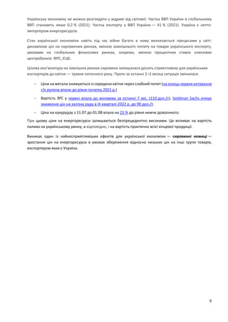 6
Українську економіку не можна розглядати у відриві від світової. Частка ВВП України в глобальному
ВВП становить лише 0,2 % (2021). Частка експорту у ВВП України — 41 % (2021). Україна є нетто-
імпортером енергоресурсів.
Стан української економіки навіть під час війни багато в чому визначається процесами у світі:
динамікою цін на сировинних ринках, зміною зовнішнього попиту на товари українського експорту,
умовами на глобальних фінансових ринках, зокрема, зміною процентних ставок ключових
центробанків: ФРС, ЄЦБ.
Цінова кон'юнктура на зовнішніх ринках сировини залишалася досить сприятливою для українських
експортерів до квітня — травня поточного року. Проте за останні 2–3 місяці ситуація змінилася.
 Ціни на метали знижуються із середини квітня через слабкий попит (на кінець червня котування
г/к рулону впали до рівня початку 2021 р.)
 Вартість ЗРС у червні впала до мінімуму за останні 7 міс. (110 дол./т), Goldman Sachs очікує
зниження цін на залізну руду в ІІІ кварталі 2022 р. до 90 дол./т.
 Ціна на кукурудзу з 11.07 до 01.08 впала на 23 % до рівня нижче довоєнного.
При цьому ціни на енергоресурси залишаються безпрецедентно високими. Це впливає на вартість
палива на українському ринку, а відповідно, і на вартість практично всієї кінцевої продукції.
Виникає один із найнесприятливіших ефектів для української економіки — сировинні ножиці —
зростання цін на енергоресурси в умовах збереження відносно низьких цін на інші групи товарів,
експортером яких є Україна.
 