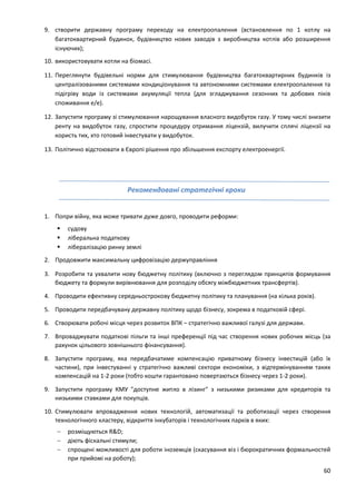 60
9. створити державну програму переходу на електроопалення (встановлення по 1 котлу на
багатоквартирний будинок, будівництво нових заводів з виробництва котлів або розширення
існуючих);
10. використовувати котли на біомасі.
11. Переглянути будівельні норми для стимулювання будівництва багатоквартирних будинків із
централізованими системами кондиціонування та автономними системами електроопалення та
підігріву води із системами акумуляції тепла (для згладжування сезонних та добових піків
споживання е/е).
12. Запустити програму зі стимулювання нарощування власного видобуток газу. У тому числі знизити
ренту на видобуток газу, спростити процедуру отримання ліцензій, вилучити сплячі ліцензії на
користь тих, хто готовий інвестувати у видобуток.
13. Політично відстоювати в Європі рішення про збільшення експорту електроенергії.
Рекомендовані стратегічні кроки
1. Попри війну, яка може тривати дуже довго, проводити реформи:
 судову
 ліберальна податкову
 лібералізацію ринку землі
2. Продовжити максимальну цифровізацію держуправління
3. Розробити та ухвалити нову бюджетну політику (включно з переглядом принципів формування
бюджету та формули вирівнювання для розподілу обсягу міжбюджетних трансфертів).
4. Проводити ефективну середньострокову бюджетну політику та планування (на кілька років).
5. Проводити передбачувану державну політику щодо бізнесу, зокрема в податковій сфері.
6. Створювати робочі місця через розвиток ВПК – стратегічно важливої галузі для держави.
7. Впроваджувати податкові пільги та інші преференції під час створення нових робочих місць (за
рахунок цільового зовнішнього фінансування).
8. Запустити програму, яка передбачатиме компенсацію приватному бізнесу інвестицій (або їх
частини), при інвестуванні у стратегічно важливі сектори економіки, з відтермінуванням таких
компенсацій на 1-2 роки (тобто кошти гарантовано повертаються бізнесу через 1-2 роки).
9. Запустити програму КМУ "доступне житло в лізинг" з низькими ризиками для кредиторів та
низькими ставками для покупців.
10. Стимулювати впровадження нових технологій, автоматизації та роботизації через створення
технологічного кластеру, відкриття інкубаторів і технологічних парків в яких:
 розміщуються R&D;
 діють фіскальні стимули;
 спрощені можливості для роботи іноземців (скасування віз і бюрократичних формальностей
при прийомі на роботу);
 