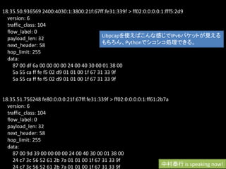 18:35.50.936569 2400:4030:1:3800:21f:67ff:fe31:339f > ff02:0:0:0:0:1:fff5:2d9
  version: 6
  traffic_class: 104
  flow_label: 0
  payload_len: 32                             Libpcapを使えばこんな感じでIPv6パケットが見える
  next_header: 58                             もちろん、Pythonでシコシコ処理できる。
  hop_limit: 255
  data:
     87 00 df 6a 00 00 00 00 24 00 40 30 00 01 38 00
     5a 55 ca ff fe f5 02 d9 01 01 00 1f 67 31 33 9f
     5a 55 ca ff fe f5 02 d9 01 01 00 1f 67 31 33 9f


18:35.51.756248 fe80:0:0:0:21f:67ff:fe31:339f > ff02:0:0:0:0:1:ff61:2b7a
  version: 6
  traffic_class: 104
  flow_label: 0
  payload_len: 32
  next_header: 58
  hop_limit: 255
  data:
     87 00 9d 39 00 00 00 00 24 00 40 30 00 01 38 00
     24 c7 3c 56 52 61 2b 7a 01 01 00 1f 67 31 33 9f
     24 c7 3c 56 52 61 2b 7a 01 01 00 1f 67 31 33 9f                 中村泰行 is speaking now!
 
