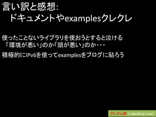 言い訳と感想:
 ドキュメントやexamplesクレクレ
使ったことないライブラリを使おうとすると泣ける
 「環境が悪い」のか「頭が悪い」のか・・・
積極的にIPv6を使ってexamplesをブログに貼ろう




                        クレクレ厨 is speaking now!
 