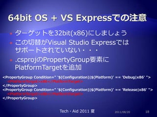 64bitOS + VS Expressでの注意ターゲットを32bit(x86)にしましょうこの切替がVisual Studio Expressではサポートされていない・・・.csprojのPropertyGroup要素にPlatformTargetを追加2011/08/2018<PropertyGroup Condition=" '$(Configuration)|$(Platform)' == 'Debug|x86' "><PlatformTarget>x86</PlatformTarget></PropertyGroup><PropertyGroup Condition=" '$(Configuration)|$(Platform)' == 'Release|x86' "><PlatformTarget>x86</PlatformTarget></PropertyGroup>Tech・Aid 2011 夏