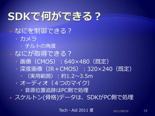 SDKで何ができる？なにを制御できる？カメラチルトの角度なにが取得できる？画像（CMOS）：640×480（既定）深度画像（IR＋CMOS）：320×240（既定）（実用範囲）：約1.2～3.5mオーディオ（４つのマイク）音源位置追跡はPC側で処理スケルトン(骨格)データは、SDKがPC側で処理2011/08/2019Tech・Aid 2011 夏