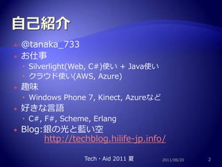 自己紹介@tanaka_733お仕事Silverlight(Web, C#)使い + Java使いクラウド使い(AWS, Azure)趣味Windows Phone 7, Kinect, Azureなど好きな言語C#, F#, Scheme, ErlangBlog:銀の光と藍い空　http://techblog.hilife-jp.info/2011/08/202Tech・Aid 2011 夏