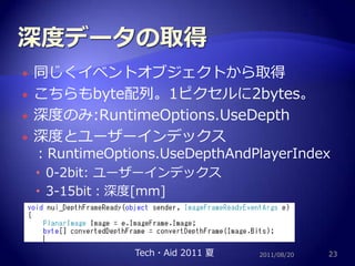 深度データの取得同じくイベントオブジェクトから取得こちらもbyte配列。1ピクセルに2bytes。深度のみ:RuntimeOptions.UseDepth深度とユーザーインデックス：RuntimeOptions.UseDepthAndPlayerIndex0-2bit: ユーザーインデックス3-15bit：深度[mm]2011/08/2023Tech・Aid 2011 夏