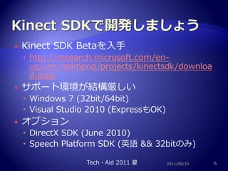 Kinect SDKで開発しましょうKinect SDK Betaを入手http://research.microsoft.com/en-us/um/redmond/projects/kinectsdk/download.aspxサポート環境が結構厳しいWindows 7 (32bit/64bit)Visual Studio 2010 (ExpressもOK)オプションDirectX SDK (June 2010)Speech Platform SDK (英語 && 32bitのみ)2011/08/206Tech・Aid 2011 夏