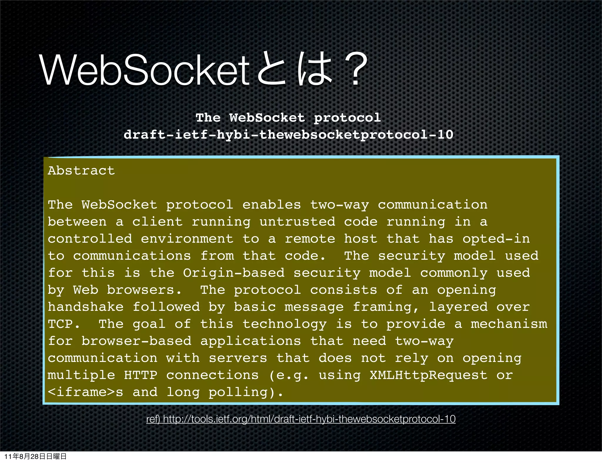 WebSocket
                                 The WebSocket protocol
                         draft-ietf-hybi-thewebsocketprotocol-10

              Abstract

              The WebSocket protocol enables two-way communication
              between a client running untrusted code running in a
              controlled environment to a remote host that has opted-in
              to communications from that code. The security model used
              for this is the Origin-based security model commonly used
              by Web browsers. The protocol consists of an opening
              handshake followed by basic message framing, layered over
              TCP. The goal of this technology is to provide a mechanism
              for browser-based applications that need two-way
              communication with servers that does not rely on opening
              multiple HTTP connections (e.g. using XMLHttpRequest or
              <iframe>s and long polling).
                           ref) http://tools.ietf.org/html/draft-ietf-hybi-thewebsocketprotocol-10


11   8   28
 