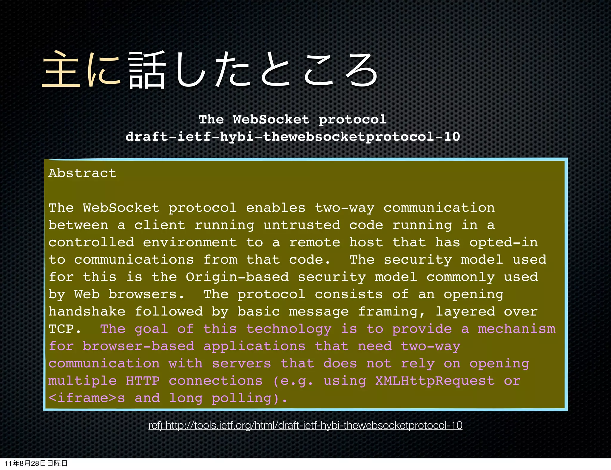 The WebSocket protocol
                         draft-ietf-hybi-thewebsocketprotocol-10

              Abstract

              The WebSocket protocol enables two-way communication
              between a client running untrusted code running in a
              controlled environment to a remote host that has opted-in
              to communications from that code. The security model used
              for this is the Origin-based security model commonly used
              by Web browsers. The protocol consists of an opening
              handshake followed by basic message framing, layered over
              TCP. The goal of this technology is to provide a mechanism
              for browser-based applications that need two-way
              communication with servers that does not rely on opening
              multiple HTTP connections (e.g. using XMLHttpRequest or
              <iframe>s and long polling).
                           ref) http://tools.ietf.org/html/draft-ietf-hybi-thewebsocketprotocol-10


11   8   28
 