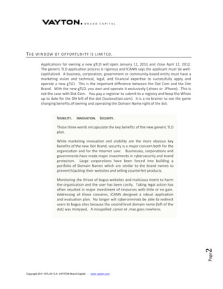 T HE   WIND OW OF OPPOR TU NITY IS LIMITED .

           Applications for owning a new gTLD will open January 12, 2011 and close April 12, 2012.
           The generic TLD application process is rigorous and ICANN says the applicant must be well-
           captitalized. A business, corporation, government or community-based entity must have a
           marketing vision and technical, legal, and financial expertise to successfully apply and
           operate a new gTLD. This is the important difference between the Dot Com and the Dot
           Brand. With the new gTLD, you own and operate it exclusively (.shoes or .iPhone). This is
           not the case with Dot Com. You pay a registrar to submit to a registry and keep the Whois
           up to date for the DN left of the dot (louisvuitton.com). It is a no brainer to see the game
           changing benefits of owning and operating the Domain Name right of the dot.


                       VISIBILITY.   INNOVATION. SECURITY.

                       Those three words encapsulate the key benefits of the new generic TLD
                       plan.

                       While marketing innovation and visibility are the more obvious key
                       benefits of the new Dot Brand, security is a major concern both for the
                       organization and for the Internet user. Businesses, corporations and
                       governments have made major investments in cybersecurity and brand
                       protection. Large corporations have been forced into building a
                       portfolio of Domain Names which are similar to the brand names to
                       prevent hijacking their websites and selling counterfeit products.

                       Monitoring the threat of bogus websites and malicious intent to harm
                       the organization and the user has been costly. Taking legal action has
                       often resulted in major investment of resources with little or no gain.
                       Addressing all those concerns, ICANN designed a robust application
                       and evaluation plan. No longer will cybercriminals be able to redirect
                       users to bogus sites because the second level domain name (left of the
                       dot) was mistyped. A misspelled .canon or .mac goes nowhere.                       2
                                                                                                          Page




Copyright 2011 NTLUX S.A. VAYTON Brand Capital - www.vayton.com
 