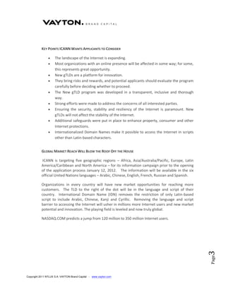 KEY POINTS ICANN WANTS APPLICANTS TO CONSIDER

                    The landscape of the Internet is expanding.
                    Most organizations with an online presence will be affected in some way; for some,
                     this represents great opportunity.
                    New gTLDs are a platform for innovation.
                    They bring risks and rewards, and potential applicants should evaluate the program
                     carefully before deciding whether to proceed.
                    The New gTLD program was developed in a transparent, inclusive and thorough
                     way.
                    Strong efforts were made to address the concerns of all interested parties.
                    Ensuring the security, stability and resiliency of the Internet is paramount. New
                     gTLDs will not affect the stability of the Internet.
                    Additional safeguards were put in place to enhance property, consumer and other
                     Internet protections.
                    Internationalized Domain Names make it possible to access the Internet in scripts
                     other than Latin-based characters.


           GLOBAL MARKET REACH WILL BLOW THE ROOF OFF THE HOUSE

           ICANN is targeting five geographic regions – Africa, Asia/Australia/Pacific, Europe, Latin
           America/Caribbean and North America – for its information campaign prior to the opening
           of the application process January 12, 2012. The information will be available in the six
           official United Nations languages – Arabic, Chinese, English, French, Russian and Spanish.

           Organizations in every country will have new market opportunities for reaching more
           customers. The TLD to the right of the dot will be in the language and script of their
           country. International Domain Name (IDN) removes the restriction of only Latin-based
           script to include Arabic, Chinese, Kanji and Cyrillic. Removing the language and script
           barrier to accessing the Internet will usher in millions more Internet users and new market
           potential and innovation. The playing field is leveled and now truly global.

           NASDAQ.COM predicts a jump from 120 million to 350 million Internet users.
                                                                                                          3
                                                                                                          Page




Copyright 2011 NTLUX S.A. VAYTON Brand Capital - www.vayton.com
 