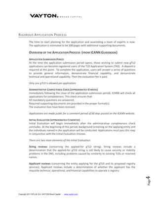 R IGOROUS A PPLICATION P R OCESS
           The time to start planning for the application and assembling a team of experts is now.
           The application is estimated to be 300 pages with additional supporting documents.

           OVERVIEW OF THE APPLICATION PROCESS (FROM ICANN GUIDEBOOK)
           APPLICATION SUBMISSION PERIOD
           At the time the application submission period opens, those wishing to submit new gTLD
           applications can become registered users of the TLD Application System (TAS). A deposit is
           required at this point. To complete the application, users will answer a series of questions
           to provide general information, demonstrate financial capability, and demonstrate
           technical and operational capability. Then the evaluation fee is paid.

           Only one gTLD is allowed per application.

           ADMINISTRATIVE COMPLETENESS CHECK (APPROXIMATELY 8 WEEKS)
           Immediately following the close of the application submission period, ICANN will check all
           applications for completeness. This check ensures that:
           All mandatory questions are answered;
           Required supporting documents are provided in the proper format(s);
           The evaluation fees have been received.

           Applications are made public for a comment period of 60 days posted on the ICANN website.

           INITIAL EVALUATION (APPROXIMATELY 5 MONTHS)
           Initial Evaluation will begin immediately after the administrative completeness check
           concludes. At the beginning of this period, background screening on the applying entity and
           the individuals named in the application will be conducted. Applications must pass this step
           in conjunction with the Initial Evaluation reviews.

           There are two main elements of the Initial Evaluation:

           String reviews (concerning the applied-for gTLD string). String reviews include a
           determination that the applied-for gTLD string is not likely to cause security or stability
           problems in the DNS, including problems caused by similarity to existing TLDs or reserved
           names.

           Applicant reviews (concerning the entity applying for the gTLD and its proposed registry
           services). Applicant reviews include a determination of whether the applicant has the
           requisite technical, operational, and financial capabilities to operate a registry.
                                                                                                          4
                                                                                                          Page




Copyright 2011 NTLUX S.A. VAYTON Brand Capital - www.vayton.com
 