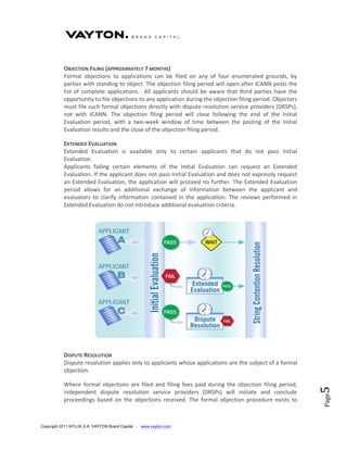 OBJECTION FILING (APPROXIMATELY 7 MONTHS)
           Formal objections to applications can be filed on any of four enumerated grounds, by
           parties with standing to object. The objection filing period will open after ICANN posts the
           list of complete applications. All applicants should be aware that third parties have the
           opportunity to file objections to any application during the objection filing period. Objectors
           must file such formal objections directly with dispute resolution service providers (DRSPs),
           not with ICANN. The objection filing period will close following the end of the Initial
           Evaluation period, with a two-week window of time between the posting of the Initial
           Evaluation results and the close of the objection filing period.

           EXTENDED EVALUATION
           Extended Evaluation is available only to certain applicants that do not pass Initial
           Evaluation.
           Applicants failing certain elements of the Initial Evaluation can request an Extended
           Evaluation. If the applicant does not pass Initial Evaluation and does not expressly request
           an Extended Evaluation, the application will proceed no further. The Extended Evaluation
           period allows for an additional exchange of information between the applicant and
           evaluators to clarify information contained in the application. The reviews performed in
           Extended Evaluation do not introduce additional evaluation criteria.




           DISPUTE RESOLUTION
           Dispute resolution applies only to applicants whose applications are the subject of a formal
           objection.

           Where formal objections are filed and filing fees paid during the objection filing period,
                                                                                                             5




           independent dispute resolution service providers (DRSPs) will initiate and conclude
                                                                                                             Page




           proceedings based on the objections received. The formal objection procedure exists to



Copyright 2011 NTLUX S.A. VAYTON Brand Capital - www.vayton.com
 