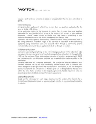 provide a path for those who wish to object to an application that has been submitted to
           ICANN.

           STRING CONTENTION
           String contention applies only when there is more than one qualified application for the
           same or similar gTLD strings.
           String contention refers to the scenario in which there is more than one qualified
           application for the identical gTLD string or for similar gTLD strings. In this Applicant
           Guidebook, “similar” means strings so similar that they create a probability of user
           confusion if more than one of the strings is delegated into the root zone.
           Applicants are encouraged to resolve string contention cases among themselves prior to
           the string contention resolution stage. In the absence of resolution by the contending
           applicants, string contention cases are resolved either through a community priority
           evaluation (if a community-based applicant elects it) or through an auction.

           TRANSITION TO DELEGATION
           Applicants successfully completing all the relevant stages outlined in this subsection 1.1.2
           are required to carry out a series of concluding steps before delegation of the applied-for
           gTLD into the root zone. These steps include execution of a registry agreement with ICANN
           and completion of a pre-delegation technical test to validate information provided in the
           application.
           Following execution of a registry agreement, the prospective registry operator must
           complete technical set- up and show satisfactory performance on a set of technical tests
           before delegation of the gTLD into the root zone may be initiated. If the pre-delegation
           testing requirements are not satisfied so that the gTLD can be delegated into the root zone
           within the time frame specified in the registry agreement, ICANN may in its sole and
           absolute discretion elect to terminate the registry agreement.

           LIFECYCLE TIME ESTIMATES
           Based on the estimates for each stage described in this section, the lifecycle for a
           straightforward application could be approximately 9 months. A complex lifecycle could be
           20 months.



                                                                                                          6
                                                                                                          Page




Copyright 2011 NTLUX S.A. VAYTON Brand Capital - www.vayton.com
 