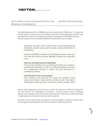 C OSTLY A PPLICATION AND O PERA TION F EES , Y ES . . .               AND   N O I F D EVELOP ED   AND
M ANAGED IN L UXEMBOURG


           The ICANN application fee is 130,000 euros with annual fees of 17,000 euros. This does not
           include registrar services costs or the upfront investment of developing the new gTLD plan
           and additional resources for marketing, operations management and ICANN reporting.
           Recovering those costs is possible through the Luxembourg IP tax exemption.



                      Businesses can expect a low 5.72% tax rate on income generated by
                      trademarks, domain names, patents, designs, models and software in
                      Luxembourg.

                      Based on 1.500.000 € royalties from the DotBrand domain names, you
                      can make the economy of about 300.000€, covering your application
                      costs.

                      What Are the Requirements for Qualifying?
                      The two main conditions are: (1.) Intellectual Property was created or
                      acquired after December 31, 2007, (2.) Intellectual Property is licensed
                      by a Luxembourg company; or patents are used internally by a
                      Luxembourg company

                      Who Benefits from the Tax Exemption?
                      New companies and businesses that launch new products, brand
                      owners and domain names owners, franchisers with international
                      development operating within Luxembourg benefit amongst others
                      from this new law.


           Clearly, many organizations will not have on board the expertise needed to navigate the
           new TLD terrain—from application to execution. Internal resources may be stretched
           already or the company lacks the technical expertise and infrastructure to take advantage
           of optimizing and securing its brand reach with new gTLds.

           Decisions must be made quickly and resources must be available to prepare a rigorous plan
           for managing and operating the new gTLD according to ICANN requirements.
                                                                                                        7
                                                                                                        Page




Copyright 2011 NTLUX S.A. VAYTON Brand Capital - www.vayton.com
 