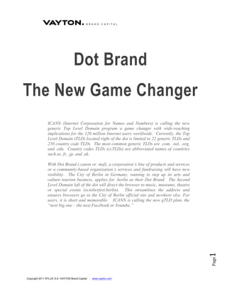 Dot Brand
The New Game Changer
               ICANN (Internet Corporation for Names and Numbers) is calling the new
               generic Top Level Domain program a game changer with wide-reaching
               implications for the 120 million Internet users worldwide. Currently, the Top
               Level Domain (TLD) located right of the dot is limited to 22 generic TLDs and
               250 country code TLDs. The most common generic TLDs are .com, .net, .org,
               and .edu. Country codes TLDs (ccTLDs) are abbreviated names of countries
               such as .fr, .jp, and .uk.

               With Dot Brand (.canon or .msf), a corporation’s line of products and services
               or a community-based organization’s services and fundraising will have new
               visibility. The City of Berlin in Germany, wanting to step up its arts and
               culture tourism business, applies for .berlin as their Dot Brand. The Second
               Level Domain left of the dot will direct the browser to music, museums, theatre
               or special events (octoberfest.berlin). This streamlines the address and
               ensures browsers go to the City of Berlin official site and nowhere else. For
               users, it is short and memorable. ICANN is calling the new gTLD plan, the
               “next big one – the next Facebook or Youtube.”
                                                                                                 1
                                                                                                 Page




Copyright 2011 NTLUX S.A. VAYTON Brand Capital - www.vayton.com
 