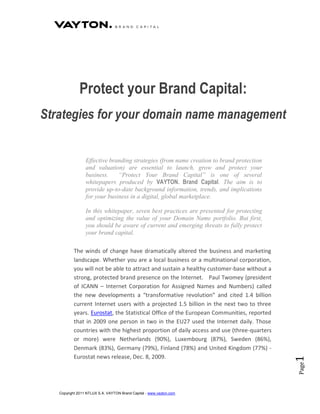 Protect your Brand Capital:
Strategies for your domain name management


                 Effective branding strategies (from name creation to brand protection
                 and valuation) are essential to launch, grow and protect your
                 business.    “Protect Your Brand Capital” is one of several
                 whitepapers produced by VAYTON. Brand Capital. The aim is to
                 provide up-to-date background information, trends, and implications
                 for your business in a digital, global marketplace.

                 In this whitepaper, seven best practices are presented for protecting
                 and optimizing the value of your Domain Name portfolio. But first,
                 you should be aware of current and emerging threats to fully protect
                 your brand capital.

          The winds of change have dramatically altered the business and marketing
          landscape. Whether you are a local business or a multinational corporation,
          you will not be able to attract and sustain a healthy customer-base without a
          strong, protected brand presence on the Internet. Paul Twomey (president
          of ICANN – Internet Corporation for Assigned Names and Numbers) called
          the new developments a “transformative revolution” and cited 1.4 billion
          current Internet users with a projected 1.5 billion in the next two to three
          years. Eurostat, the Statistical Office of the European Communities, reported
          that in 2009 one person in two in the EU27 used the Internet daily. Those
          countries with the highest proportion of daily access and use (three-quarters
          or more) were Netherlands (90%), Luxembourg (87%), Sweden (86%),
          Denmark (83%), Germany (79%), Finland (78%) and United Kingdom (77%) -
          Eurostat news release, Dec. 8, 2009.
                                                                                          1
                                                                                          Page




   Copyright 2011 NTLUX S.A. VAYTON Brand Capital - www.vayton.com
 