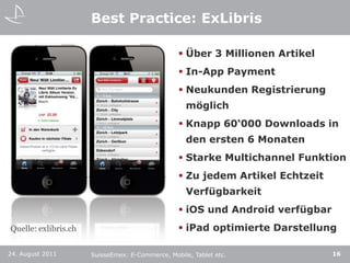 Best Practice: ExLibrisÜber 3 Millionen ArtikelIn-AppPaymentNeukunden Registrierung möglichKnapp 60‘000 Downloads in den ersten 6 MonatenStarke Multichannel FunktionZu jedem Artikel Echtzeit VerfügbarkeitiOS und Android verfügbariPad optimierte Darstellung24. August 201116SuisseEmex: E-Commerce, Mobile, Tablet etc.Quelle: exlibris.ch