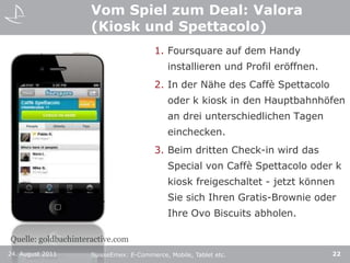 Vom Spiel zum Deal: Valora (Kiosk und Spettacolo)Foursquare auf dem Handy installieren und Profil eröffnen. In der Nähe des CaffèSpettacolo oder k kiosk in den Hauptbahnhöfen an drei unterschiedlichen Tagen einchecken. Beim dritten Check-in wird das Special von CaffèSpettacolo oder k kiosk freigeschaltet - jetzt können Sie sich Ihren Gratis-Brownie oder Ihre Ovo Biscuits abholen. Quelle: goldbachinteractive.com24. August 201122SuisseEmex: E-Commerce, Mobile, Tablet etc.