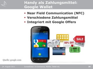 Handy als Zahlungsmittel:Google WalletNear Field Communication (NFC)Verschiedene ZahlungsmittelIntegriert mit Google Offers24. August 2011SuisseEmex: E-Commerce, Mobile, Tablet etc.26Quelle: google.com