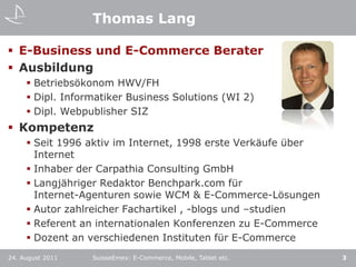 Thomas LangE-Business und E-Commerce BeraterAusbildungBetriebsökonom HWV/FHDipl. Informatiker Business Solutions (WI 2)Dipl. Webpublisher SIZKompetenzSeit 1996 aktiv im Internet, 1998 erste Verkäufe über InternetInhaber der Carpathia Consulting GmbHLangjähriger Redaktor Benchpark.com für Internet-Agenturen sowie WCM & E-Commerce-LösungenAutor zahlreicher Fachartikel , -blogs und –studienReferent an internationalen Konferenzen zu E-CommerceDozent an verschiedenen Instituten für E-CommerceSuisseEmex: E-Commerce, Mobile, Tablet etc.24. August 20113