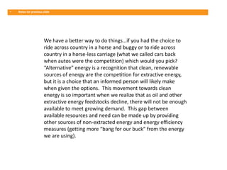 •   Notes for previous slide




                       We have a better way to do things…if you had the choice to
                       ride across country in a horse and buggy or to ride across
                       country in a horse-less carriage (what we called cars back
                       when autos were the competition) which would you pick?
                       “Alternative” energy is a recognition that clean, renewable
                       sources of energy are the competition for extractive energy,
                       but it is a choice that an informed person will likely make
                       when given the options. This movement towards clean
                       energy is so important when we realize that as oil and other
                       extractive energy feedstocks decline, there will not be enough
                       available to meet growing demand. This gap between
                       available resources and need can be made up by providing
                       other sources of non-extracted energy and energy efficiency
                       measures (getting more “bang for our buck” from the energy
                       we are using).
 
