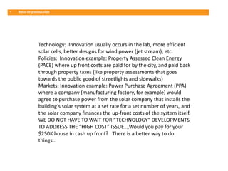 •   Notes for previous slide




                   Technology: Innovation usually occurs in the lab, more efficient
                   solar cells, better designs for wind power (jet stream), etc.
                   Policies: Innovation example: Property Assessed Clean Energy
                   (PACE) where up front costs are paid for by the city, and paid back
                   through property taxes (like property assessments that goes
                   towards the public good of streetlights and sidewalks)
                   Markets: Innovation example: Power Purchase Agreement (PPA)
                   where a company (manufacturing factory, for example) would
                   agree to purchase power from the solar company that installs the
                   building’s solar system at a set rate for a set number of years, and
                   the solar company finances the up-front costs of the system itself.
                   WE DO NOT HAVE TO WAIT FOR “TECHNOLOGY” DEVELOPMENTS
                   TO ADDRESS THE “HIGH COST” ISSUE….Would you pay for your
                   $250K house in cash up front? There is a better way to do
                   things…
 