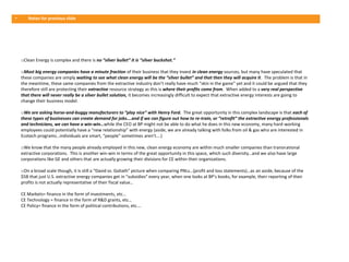 •      Notes for previous slide




    oClean Energy is complex and there is no “silver bullet” it is “silver buckshot.”

    oMost big energy companies have a minute fraction of their business that they invest in clean energy sources, but many have speculated that
    these companies are simply waiting to see what clean energy will be the “silver bullet” and that then they will acquire it. The problem is that in
    the meantime, these same companies from the extractive industry don’t really have much “skin in the game” yet and it could be argued that they
    therefore still are protecting their extractive resource strategy as this is where their profits come from. When added to a very real perspective
    that there will never really be a silver bullet solution, it becomes increasingly difficult to expect that extractive energy interests are going to
    change their business model.

    oWe are asking horse-and-buggy manufacturers to “play nice” with Henry Ford. The great opportunity in this complex landscape is that each of
    these types of businesses can create demand for jobs….and if we can figure out how to re-train, or “retrofit” the extractive energy professionals
    and technicians, we can have a win-win…while the CEO at BP might not be able to do what he does in this new economy, many hard-working
    employees could potentially have a “new relationship” with energy (aside, we are already talking with folks from oil & gas who are interested in
    Ecotech programs…individuals are smart, “people” sometimes aren’t….)

    oWe know that the many people already employed in this new, clean energy economy are within much smaller companies than transnational
    extractive corporations. This is another win-win in terms of the great opportunity in this space, which such diversity…and we also have large
    corporations like GE and others that are actually growing their divisions for CE within their organizations.

    oOn a broad scale though, it is still a “David vs. Goliath” picture when comparing PNLs…(profit and loss statements)…as an aside, because of the
    $5B that just U.S. extractive energy companies get in “subsidies” every year, when one looks at BP’s books, for example, their reporting of their
    profits is not actually representative of their fiscal value…

    CE Markets= finance in the form of investments, etc…
    CE Technology = finance in the form of R&D grants, etc…
    CE Policy= finance in the form of political contributions, etc….
 