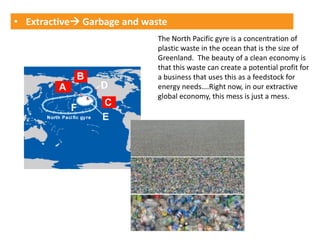 • Extractive Garbage and waste
                             The North Pacific gyre is a concentration of
                             plastic waste in the ocean that is the size of
                             Greenland. The beauty of a clean economy is
                             that this waste can create a potential profit for
                             a business that uses this as a feedstock for
                             energy needs….Right now, in our extractive
                             global economy, this mess is just a mess.
 