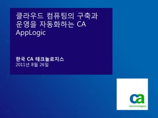 클라우드 컴퓨팅의 구축과
운영을 자동화하는 CA
AppLogic


한국 CA 테크놀로지스
2011년 8월 26일
 