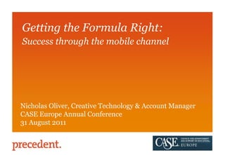 Getting the Formula Right:  Success through the mobile channel Nicholas Oliver, Creative Technology & Account Manager CASE Europe Annual Conference 31 August 2011 