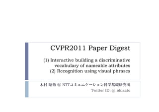 CVPR2011 Paper Digest
 (1) Interactive building a discriminative
       vocabulary of nameable attributes
     (2) Recognition using visual phrases

木村 昭悟 ＠ NTTコミュニケーション科学基礎研究所
                 Twitter ID: @_akisato
 