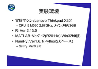 実験環境
• 実験マシン：Lenovo Thinkpad X201
  – CPU i5 M560 2.67GHz, メインメモリ3GB
• R：Ver 2.13.0
• MATLAB：Ver7.12(R2011a) Win32bit版
• NumPy：Ver1.6.1(Python2.6ベース)
  – SciPy：Ver0.9.0
 