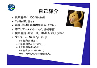 自己紹介
• 比戸将平（HIDO Shohei）
• TwitterID: @sla
• 所属：IBM東京基礎研究所（6年目）
• 専門：データマイニング、機械学習
• 使用言語：Java、 R、 MATLAB®、Python
• マイブーム：NumPy+SciPy
  –   ４年前：「Rすげぇ！」
  –   ３年前：「Rちょっとうぜぇ！」
  –   ２年前：「MATLAB様！」
  –   １年前：「おいMATLAB！」
  –   今年：「冷やしNumPy始めました」
 